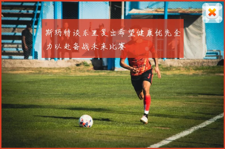 斯玛特谈东里复出希望健康优先全力以赴备战未来比赛