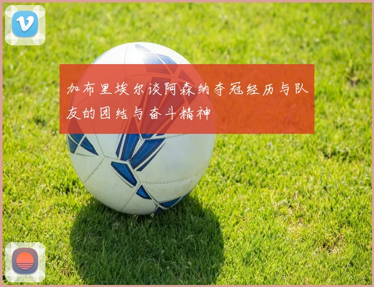 加布里埃尔谈阿森纳夺冠经历与队友的团结与奋斗精神