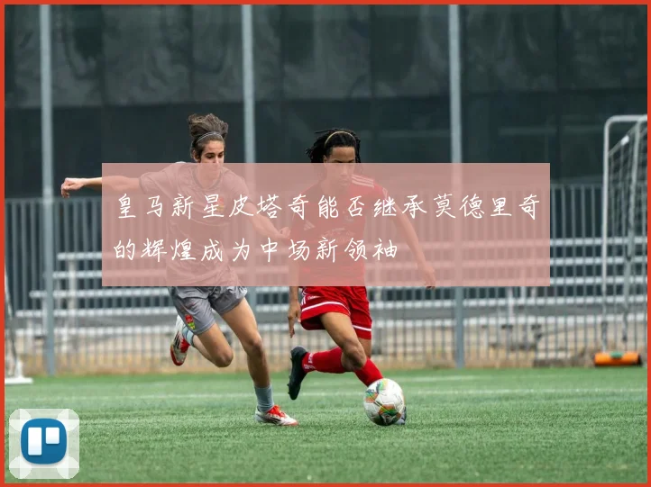 皇马新星皮塔奇能否继承莫德里奇的辉煌成为中场新领袖